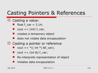 Casting Pointers & References
 Casting a value:
 float f_var = 3.14;
 cout << (int) f_var;
 creates a temporary object
 does not violate data encapsulation
 Casting a pointer or reference
 cout << *(( int *) &f_var);
 cout << (int &) f_var;
 Re-interprets representation of object
 Violates data encapsulation
116OOP in C++Jan 2014
 