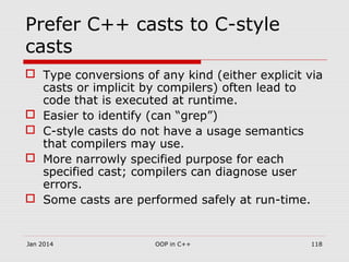 Prefer C++ casts to C-style
casts
 Type conversions of any kind (either explicit via
casts or implicit by compilers) often lead to
code that is executed at runtime.
 Easier to identify (can “grep”)
 C-style casts do not have a usage semantics
that compilers may use.
 More narrowly specified purpose for each
specified cast; compilers can diagnose user
errors.
 Some casts are performed safely at run-time.
Jan 2014 OOP in C++ 118
 
