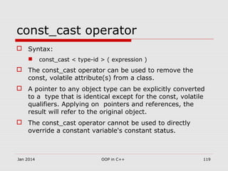 const_cast operator
 Syntax:
 const_cast < type-id > ( expression )
 The const_cast operator can be used to remove the
const, volatile attribute(s) from a class.
 A pointer to any object type can be explicitly converted
to a type that is identical except for the const, volatile
qualifiers. Applying on pointers and references, the
result will refer to the original object.
 The const_cast operator cannot be used to directly
override a constant variable's constant status.
Jan 2014 OOP in C++ 119
 