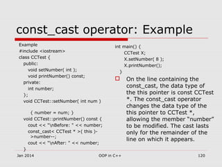const_cast operator: Example
Example
#include <iostream>
class CCTest {
public:
void setNumber( int );
void printNumber() const;
private:
int number;
};
void CCTest::setNumber( int num )
{ number = num; }
void CCTest::printNumber() const {
cout << "nBefore: " << number;
const_cast< CCTest * >( this )-
>number--;
cout << "nAfter: " << number;
}
int main() {
CCTest X;
X.setNumber( 8 );
X.printNumber();
}
 On the line containing the
const_cast, the data type of
the this pointer is const CCTest
*. The const_cast operator
changes the data type of the
this pointer to CCTest *,
allowing the member “number”
to be modified. The cast lasts
only for the remainder of the
line on which it appears.
Jan 2014 120OOP in C++
 