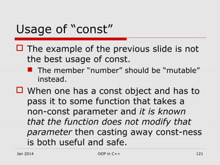 Usage of “const”
 The example of the previous slide is not
the best usage of const.
 The member “number” should be “mutable”
instead.
 When one has a const object and has to
pass it to some function that takes a
non-const parameter and it is known
that the function does not modify that
parameter then casting away const-ness
is both useful and safe.
Jan 2014 121OOP in C++
 