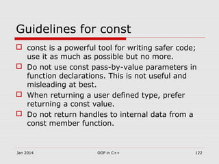 Guidelines for const
 const is a powerful tool for writing safer code;
use it as much as possible but no more.
 Do not use const pass-by-value parameters in
function declarations. This is not useful and
misleading at best.
 When returning a user defined type, prefer
returning a const value.
 Do not return handles to internal data from a
const member function.
Jan 2014 OOP in C++ 122
 