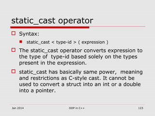 static_cast operator
 Syntax:
 static_cast < type-id > ( expression )
 The static_cast operator converts expression to
the type of type-id based solely on the types
present in the expression.
 static_cast has basically same power, meaning
and restrictions as C-style cast. It cannot be
used to convert a struct into an int or a double
into a pointer.
Jan 2014 OOP in C++ 123
 