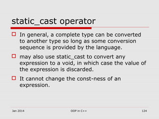 static_cast operator
 In general, a complete type can be converted
to another type so long as some conversion
sequence is provided by the language.
 may also use static_cast to convert any
expression to a void, in which case the value of
the expression is discarded.
 It cannot change the const-ness of an
expression.
Jan 2014 OOP in C++ 124
 