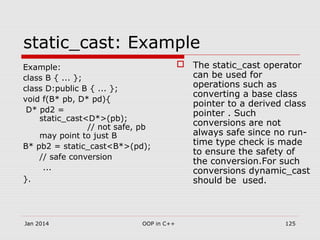Example:
class B { ... };
class D:public B { ... };
void f(B* pb, D* pd){
D* pd2 =
static_cast<D*>(pb);
// not safe, pb
may point to just B
B* pb2 = static_cast<B*>(pd);
// safe conversion
...
}.
static_cast: Example
 The static_cast operator
can be used for
operations such as
converting a base class
pointer to a derived class
pointer . Such
conversions are not
always safe since no run-
time type check is made
to ensure the safety of
the conversion.For such
conversions dynamic_cast
should be used.
Jan 2014 125OOP in C++
 