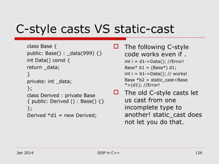 C-style casts VS static-cast
class Base {
public: Base() : _data(999) {}
int Data() const {
return _data;
}
private: int _data;
};
class Derived : private Base
{ public: Derived () : Base() {}
};
Derived *d1 = new Derived;
 The following C-style
code works even if .
int i = d1->Data(); //Error!
Base* b1 = (Base*) d1;
int i = b1->Data(); // works!
Base *b2 = static_cast<Base
*>(d1); //Error!
 The old C-style casts let
us cast from one
incomplete type to
another! static_cast does
not let you do that.
Jan 2014 OOP in C++ 126
 