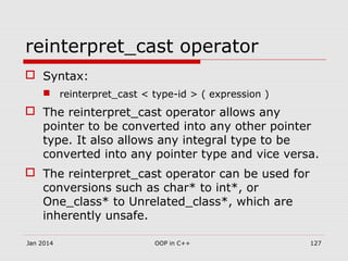 reinterpret_cast operator
 Syntax:
 reinterpret_cast < type-id > ( expression )
 The reinterpret_cast operator allows any
pointer to be converted into any other pointer
type. It also allows any integral type to be
converted into any pointer type and vice versa.
 The reinterpret_cast operator can be used for
conversions such as char* to int*, or
One_class* to Unrelated_class*, which are
inherently unsafe.
Jan 2014 127OOP in C++
 