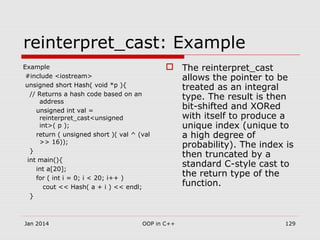 reinterpret_cast: Example
Example
#include <iostream>
unsigned short Hash( void *p ){
// Returns a hash code based on an
address
unsigned int val =
reinterpret_cast<unsigned
int>( p );
return ( unsigned short )( val ^ (val
>> 16));
}
int main(){
int a[20];
for ( int i = 0; i < 20; i++ )
cout << Hash( a + i ) << endl;
}
 The reinterpret_cast
allows the pointer to be
treated as an integral
type. The result is then
bit-shifted and XORed
with itself to produce a
unique index (unique to
a high degree of
probability). The index is
then truncated by a
standard C-style cast to
the return type of the
function.
Jan 2014 129OOP in C++
 