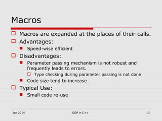Macros
 Macros are expanded at the places of their calls.
 Advantages:
 Speed-wise efficient
 Disadvantages:
 Parameter passing mechanism is not robust and
frequently leads to errors.
 Type checking during parameter passing is not done
 Code size tend to increase
 Typical Use:
 Small code re-use
13OOP in C++Jan 2014
 