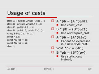 Usage of casts
class A { public: virtual ~A(); …};
class B : private virtual A { …};
class C : public A { … };
class D : public B, public C { …};
A a1; B b1; C c1; D d1;
const A a2;
const A& ra1 = a1;
const A& ra2 = a2;
char c;
 A *pa = (A *)&ra1;
 Use const_cast
 B * pb = (B*)&c1;
 Use reinterpret_cast
 A *pa = (A*)&a2;
 Cannot be expressed
in a new-style cast.
 void *pv = &b1;
 B *pb = (B*)(pv);
 Use static_cast
instead;
Jan 2014 OOP in C++ 130
 