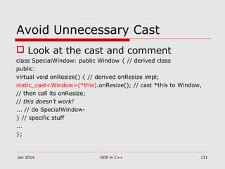 Avoid Unnecessary Cast
 Look at the cast and comment
class SpecialWindow: public Window { // derived class
public:
virtual void onResize() { // derived onResize impl;
static_cast<Window>(*this).onResize(); // cast *this to Window,
// then call its onResize;
// this doesn’t work!
... // do SpecialWindow-
} // specific stuff
...
};
Jan 2014 OOP in C++ 131
 