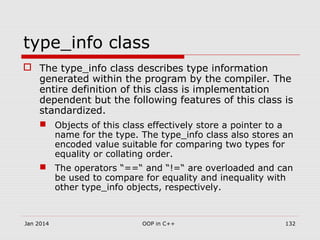 type_info class
 The type_info class describes type information
generated within the program by the compiler. The
entire definition of this class is implementation
dependent but the following features of this class is
standardized.
 Objects of this class effectively store a pointer to a
name for the type. The type_info class also stores an
encoded value suitable for comparing two types for
equality or collating order.
 The operators “==“ and “!=“ are overloaded and can
be used to compare for equality and inequality with
other type_info objects, respectively.
Jan 2014 OOP in C++ 132
 