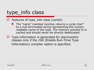 type_info class
 Features of type_info class (contd):
 The “name” member function returns a const char*
to a null-terminated string representing the human-
readable name of the type. The memory pointed to is
cached and should never be directly deallocated.
 Type information is generated for polymorphic
classes only if the /GR (Enable Run-Time Type
Information) compiler option is specified.
Jan 2014 OOP in C++ 133
 