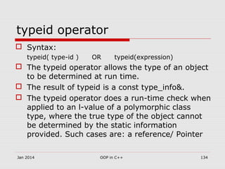 typeid operator
 Syntax:
typeid( type-id ) OR typeid(expression)
 The typeid operator allows the type of an object
to be determined at run time.
 The result of typeid is a const type_info&.
 The typeid operator does a run-time check when
applied to an l-value of a polymorphic class
type, where the true type of the object cannot
be determined by the static information
provided. Such cases are: a reference/ Pointer
134OOP in C++Jan 2014
 