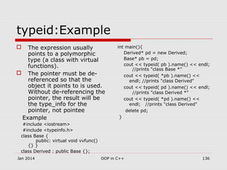  The expression usually
points to a polymorphic
type (a class with virtual
functions).
 The pointer must be de-
referenced so that the
object it points to is used.
Without de-referencing the
pointer, the result will be
the type_info for the
pointer, not pointee
Example
#include <iostream>
#include <typeinfo.h>
class Base {
public: virtual void vvfunc()
{} }
class Derived : public Base {};
typeid:Example
int main(){
Derived* pd = new Derived;
Base* pb = pd;
cout << typeid( pb ).name() << endl;
//prints "class Base *”
cout << typeid( *pb ).name() <<
endl; //prints "class Derived"
cout << typeid( pd ).name() << endl;
//prints "class Derived *"
cout << typeid( *pd ).name() <<
endl; //prints "class Derived"
delete pd;
}
136OOP in C++Jan 2014
 