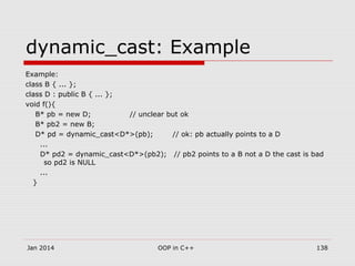 dynamic_cast: Example
Example:
class B { ... };
class D : public B { ... };
void f(){
B* pb = new D; // unclear but ok
B* pb2 = new B;
D* pd = dynamic_cast<D*>(pb); // ok: pb actually points to a D
...
D* pd2 = dynamic_cast<D*>(pb2); // pb2 points to a B not a D the cast is bad
so pd2 is NULL
...
}
138OOP in C++Jan 2014
 