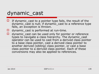 dynamic_cast
 If dynamic_cast to a pointer type fails, the result of the
dynamic_cast is null; if dynamic_cast to a reference type
fails, an exception is thrown.
 dynamic_cast is performed at run-time.
 dynamic_cast can be used only for pointer or reference
types to navigate a class hierarchy. The dynamic_cast
operator can be used to cast from a derived class pointer
to a base class pointer, cast a derived class pointer to
another derived (sibling) class pointer, or cast a base
class pointer to a derived class pointer. Each of these
conversions may also be applied to references.
139OOP in C++Jan 2014
 