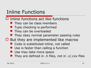 Inline Functions
 Inline functions act like functions
 They can be class members
 Type checking is performed
 They can be overloaded
 They obey normal parameter passing rules
 But they are implemented like macros
 Code is substituted inline, not called
 Use is faster than calling a function
 Use may take more space
 They are defined in .h files, not in .c/.cxx files
14OOP in C++Jan 2014
 