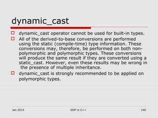 dynamic_cast
 dynamic_cast operator cannot be used for built-in types.
 All of the derived-to-base conversions are performed
using the static (compile-time) type information. These
conversions may, therefore, be performed on both non-
polymorphic and polymorphic types. These conversions
will produce the same result if they are converted using a
static_cast. However, even these results may be wrong in
the presence of multiple inheritance.
 dynamic_cast is strongly recommended to be applied on
polymorphic types.
140OOP in C++Jan 2014
 