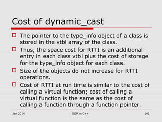 Cost of dynamic_cast
 The pointer to the type_info object of a class is
stored in the vtbl array of the class.
 Thus, the space cost for RTTI is an additional
entry in each class vtbl plus the cost of storage
for the type_info object for each class.
 Size of the objects do not increase for RTTI
operations.
 Cost of RTTI at run time is similar to the cost of
calling a virtual function; cost of calling a
virtual function is the same as the cost of
calling a function through a function pointer.
141OOP in C++Jan 2014
 