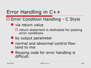 Error Handling in C++
 Error Condition Handling - C Style
 via return value
 return statement is dedicated for passing
error conditions
 by output parameter
 normal and abnormal control flow
tend to mix
 Reusing code for error handling is
difficult.
Jan 2014 144OOP in C++
 
