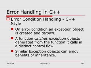 Error Handling in C++
 Error Condition Handling - C++
Style
 On error condition an exception object
is created and thrown.
 A function catches exception objects
generated from the function it calls in
a distinct control flow.
 Similar Exception objects can enjoy
benefits of inheritance.
Jan 2014 145OOP in C++
 