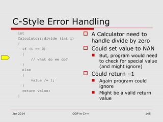 C-Style Error Handling
int
Calculator::divide (int i)
{
if (i == 0)
{
// what do we do?
}
else
{
value /= i;
}
return value;
}
 A Calculator need to
handle divide by zero
 Could set value to NAN
 But, program would need
to check for special value
(and might ignore)
 Could return –1
 Again program could
ignore
 Might be a valid return
value
Jan 2014 146OOP in C++
 