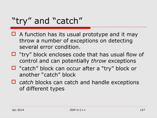 “try” and “catch”
 A function has its usual prototype and it may
throw a number of exceptions on detecting
several error condition.
 “try” block encloses code that has usual flow of
control and can potentially throw exceptions
 “catch” block can occur after a “try” block or
another “catch” block
 catch blocks can catch and handle exceptions
of different types
Jan 2014 147OOP in C++
 