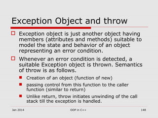 Exception Object and throw
 Exception object is just another object having
members (attributes and methods) suitable to
model the state and behavior of an object
representing an error condition.
 Whenever an error condition is detected, a
suitable Exception object is thrown. Semantics
of throw is as follows.
 Creation of an object (function of new)
 passing control from this function to the caller
function (similar to return)
 Unlike return, throw initiates unwinding of the call
stack till the exception is handled.
Jan 2014 148OOP in C++
 
