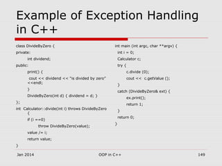 Example of Exception Handling
in C++
class DivideByZero {
private:
int dividend;
public:
print() {
cout << dividend << “is divided by zero”
<<endl;
}
DivideByZero(int d) { dividend = d; }
};
int Calculator::divide(int i) throws DivideByZero
{
if (i ==0)
throw DivideByZero(value);
value /= i;
return value;
}
int main (int argc, char **argv) {
int i = 0;
Calculator c;
try {
c.divide (0);
cout << c.getValue ();
}
catch (DivideByZero& ext) {
ex.print();
return 1;
}
return 0;
}
Jan 2014 149OOP in C++
 