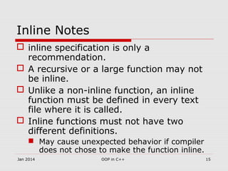 Inline Notes
 inline specification is only a
recommendation.
 A recursive or a large function may not
be inline.
 Unlike a non-inline function, an inline
function must be defined in every text
file where it is called.
 Inline functions must not have two
different definitions.
 May cause unexpected behavior if compiler
does not chose to make the function inline.
15OOP in C++Jan 2014
 