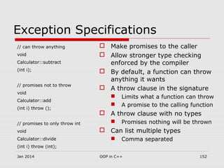 Exception Specifications
// can throw anything
void
Calculator::subtract
(int i);
// promises not to throw
void
Calculator::add
(int i) throw ();
// promises to only throw int
void
Calculator::divide
(int i) throw (int);
 Make promises to the caller
 Allow stronger type checking
enforced by the compiler
 By default, a function can throw
anything it wants
 A throw clause in the signature
 Limits what a function can throw
 A promise to the calling function
 A throw clause with no types
 Promises nothing will be thrown
 Can list multiple types
 Comma separated
Jan 2014 152OOP in C++
 