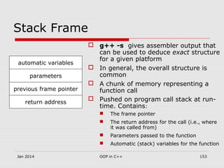 Stack Frame
 g++ -s gives assembler output that
can be used to deduce exact structure
for a given platform
 In general, the overall structure is
common
 A chunk of memory representing a
function call
 Pushed on program call stack at run-
time. Contains:
 The frame pointer
 The return address for the call (i.e., where
it was called from)
 Parameters passed to the function
 Automatic (stack) variables for the function
previous frame pointer
return address
parameters
automatic variables
Jan 2014 153OOP in C++
 