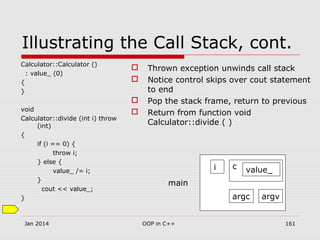 Illustrating the Call Stack, cont.
Calculator::Calculator ()
: value_ (0)
{
}
void
Calculator::divide (int i) throw
(int)
{
if (i == 0) {
throw i;
} else {
value_ /= i;
}
cout << value_;
}
 Thrown exception unwinds call stack
 Notice control skips over cout statement
to end
 Pop the stack frame, return to previous
 Return from function void
Calculator::divide ( )
argc argv
i c value_
main
Jan 2014 161OOP in C++
 
