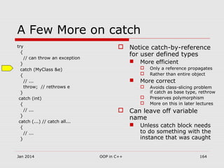 A Few More on catch
try
{
// can throw an exception
}
catch (MyClass &e)
{
// ...
throw; // rethrows e
}
catch (int)
{
// ...
}
catch (...) // catch all...
{
// ...
}
 Notice catch-by-reference
for user defined types
 More efficient
 Only a reference propagates
 Rather than entire object
 More correct
 Avoids class-slicing problem
if catch as base type, rethrow
 Preserves polymorphism
 More on this in later lectures
 Can leave off variable
name
 Unless catch block needs
to do something with the
instance that was caught
Jan 2014 164OOP in C++
 