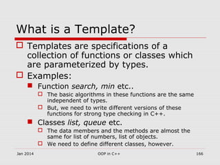 What is a Template?
 Templates are specifications of a
collection of functions or classes which
are parameterized by types.
 Examples:
 Function search, min etc..
 The basic algorithms in these functions are the same
independent of types.
 But, we need to write different versions of these
functions for strong type checking in C++.
 Classes list, queue etc.
 The data members and the methods are almost the
same for list of numbers, list of objects.
 We need to define different classes, however.
Jan 2014 166OOP in C++
 
