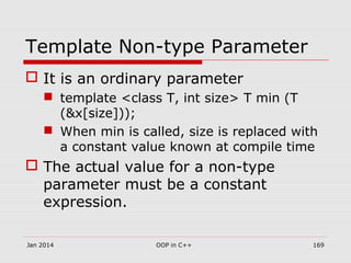 Template Non-type Parameter
 It is an ordinary parameter
 template <class T, int size> T min (T
(&x[size]));
 When min is called, size is replaced with
a constant value known at compile time
 The actual value for a non-type
parameter must be a constant
expression.
Jan 2014 169OOP in C++
 