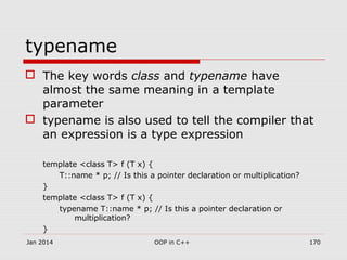 typename
 The key words class and typename have
almost the same meaning in a template
parameter
 typename is also used to tell the compiler that
an expression is a type expression
template <class T> f (T x) {
T::name * p; // Is this a pointer declaration or multiplication?
}
template <class T> f (T x) {
typename T::name * p; // Is this a pointer declaration or
multiplication?
}
Jan 2014 170OOP in C++
 