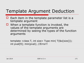 Template Argument Deduction
 Each item in the template parameter list is a
template argument
 When a template function is invoked, the
values of the template arguments are
determined by seeing the types of the function
arguments
template <class T, int size> Type min( T(&x[size]));
int pval[9]; min(pval); //Error!!
Jan 2014 171OOP in C++
 