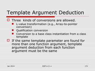 Template Argument Deduction
 Three kinds of conversions are allowed.
 L-value transformation (e.g., Array-to-pointer
conversion)
 Qualification conversion
 Conversion to a base class instantiation from a class
template
 If the same template parameter are found for
more than one function argument, template
argument deduction from each function
argument must be the same
Jan 2014 172OOP in C++
 
