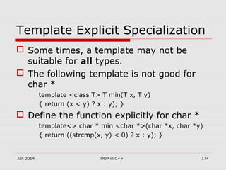 Template Explicit Specialization
 Some times, a template may not be
suitable for all types.
 The following template is not good for
char *
template <class T> T min(T x, T y)
{ return (x < y) ? x : y); }
 Define the function explicitly for char *
template<> char * min <char *>(char *x, char *y)
{ return ((strcmp(x, y) < 0) ? x : y); }
Jan 2014 174OOP in C++
 