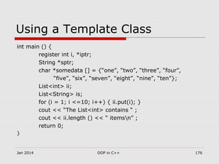 Using a Template Class
int main () {
register int i, *iptr;
String *sptr;
char *somedata [] = {“one”, “two”, “three”, “four”,
“five”, “six”, “seven”, “eight”, “nine”, “ten”};
List<int> ii;
List<String> is;
for (i = 1; i <=10; i++) { ii.put(i); }
cout << “The List<int> contains “ ;
cout << ii.length () << “ itemsn” ;
return 0;
}
Jan 2014 176OOP in C++
 