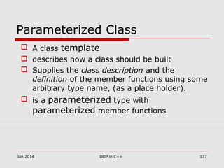 Parameterized Class
 A class template
 describes how a class should be built
 Supplies the class description and the
definition of the member functions using some
arbitrary type name, (as a place holder).
 is a parameterized type with
parameterized member functions
Jan 2014 177OOP in C++
 
