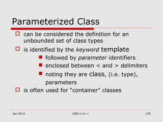 Parameterized Class
 can be considered the definition for an
unbounded set of class types
 is identified by the keyword template
 followed by parameter identifiers
 enclosed between < and > delimiters
 noting they are class, (i.e. type),
parameters
 is often used for “container” classes
Jan 2014 178OOP in C++
 