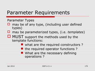 Parameter Requirements
Parameter Types
 may be of any type, (including user defined
types)
 may be parameterized types, (i.e. templates)
 MUST support the methods used by the
template functions:
 what are the required constructors ?
 the required operator functions ?
 What are the necessary defining
operations ?
Jan 2014 179OOP in C++
 