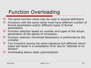 Function Overloading
 The same function name may be used in several definitions.
 Functions with the same name must have different number of
formal parameters and/or different types of formal
parameters.
 Function selection based on number and types of the actual
parameters at the places of invocation.
 Function selection (Overload Resolution) is performed by the
compiler
 Two functions having the same signature but different return
types will result in a compilation error due to “attempt to re-
declare”.
 Overloading allows static polymorphism
18OOP in C++Jan 2014
 