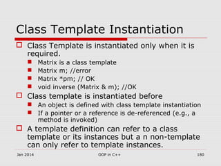 Class Template Instantiation
 Class Template is instantiated only when it is
required.
 Matrix is a class template
 Matrix m; //error
 Matrix *pm; // OK
 void inverse (Matrix & m); //OK
 Class template is instantiated before
 An object is defined with class template instantiation
 If a pointer or a reference is de-referenced (e.g., a
method is invoked)
 A template definition can refer to a class
template or its instances but a n non-template
can only refer to template instances.
Jan 2014 180OOP in C++
 