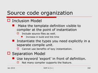 Source code organization
 Inclusion Model
 Make the template definition visible to
compiler at the point of instantiation
 Include source files as well.
 Increase in build and link time
 Instantiate the types you need explicitly in a
separate compile unit.
 Cannot use benefits of lazy instantiation.
 Separation Model
 Use keyword ‘export’ in front of definition.
 Not many compiler supports the feature.
Jan 2014 182OOP in C++
 