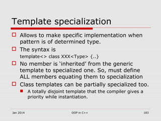 Template specialization
 Allows to make specific implementation when
pattern is of determined type.
 The syntax is
template<> class XXX<Type> {..}
 No member is ‘inherited’ from the generic
template to specialized one. So, must define
ALL members equating them to specialization
 Class templates can be partially specialized too.
 A totally disjoint template that the compiler gives a
priority while instantiation.
Jan 2014 183OOP in C++
 