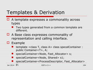 Templates & Derivation
 A template expresses a commonality across
types
 Two types generated from a common template are
different.
 A Base class expresses commonality of
representation and calling interface.
 Example
 template <class T, class A> class specalContainer :
public Container<T>, A;
 specialContainer<Node, Fast_Allocator> s;
 specialContainer<Node, Shared> s1;
 specialContainer<ProcessDescriptor, Fast_Allocator>
p;Jan 2014 184OOP in C++
 
